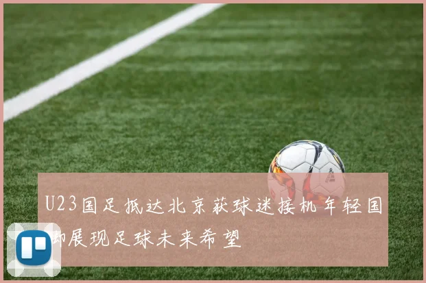U23国足抵达北京获球迷接机年轻国脚展现足球未来希望