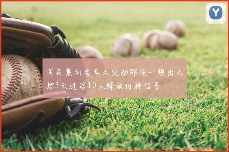 国足集训名单大变动邵佳一频出大招5天连召10人释放何种信号