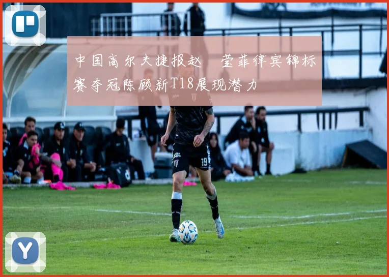 中国高尔夫捷报赵祐莹菲律宾锦标赛夺冠陈顾新T18展现潜力