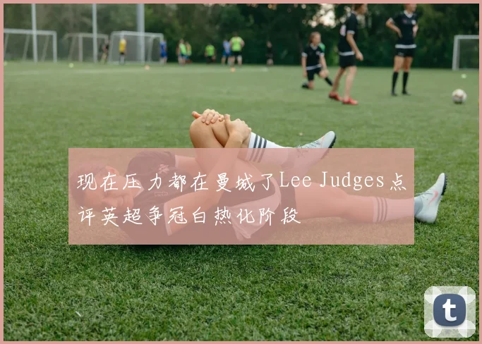 现在压力都在曼城了Lee Judges点评英超争冠白热化阶段