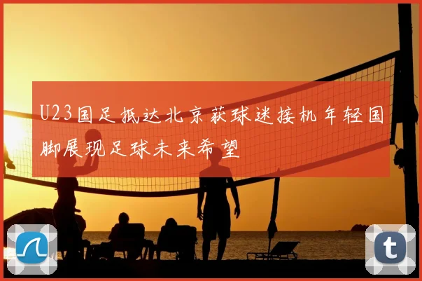 U23国足抵达北京获球迷接机年轻国脚展现足球未来希望