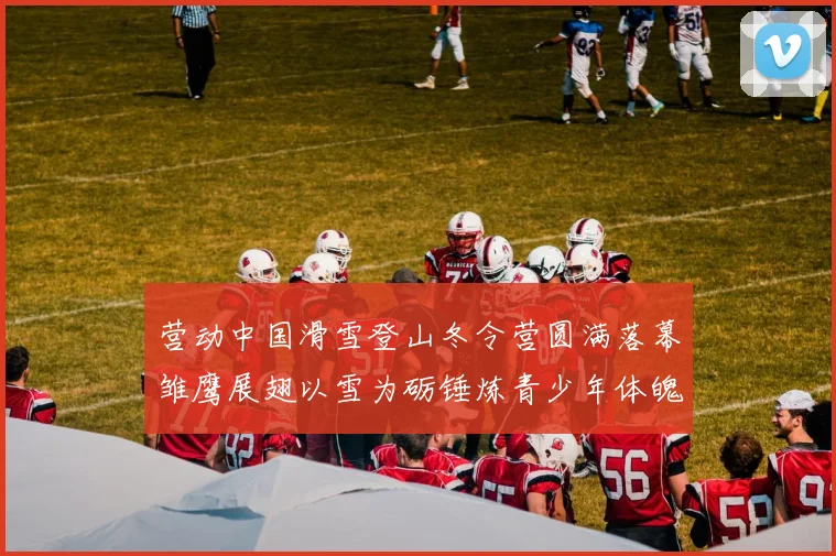 营动中国滑雪登山冬令营圆满落幕雏鹰展翅以雪为砺锤炼青少年体魄